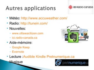 Météo: http://www.accuweather.com/
 Radio: http://tunein.com/
 Nouvelles:
◦ www.ottawacitizen.com
◦ ici.radio-canada.ca
 Aide-mémoire:
◦ Google Keep
◦ Evernote
 Lecture :Audible Kindle Pretnumerique.ca
 Musique
 