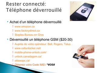  Achat d’un téléphone déverrouillé
 www.amazon.ca
 www.factorydirect.ca
 Staples-Bureau en Gros
 Déverrouillé un téléphone GSM ($20-30)
 Auprès de votre opérateur: Bell, Rogers, Telus…
 www.cellunlocker.net/
 mobile-phone-unlock.com/
 unlock.canadagsm.ca/
 ottawapc.ca/
 Obtenez votre Code IMEI: *#06#
 