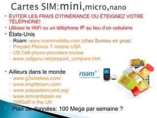 ÉVITER LES FRAIS D’ITINÉRANCE OU ÉTEIGNEZ VOTRE
TÉLÉPHONE!
 Utilisez le WiFi ou un téléphone IP au lieu d’un cellulaire
 États-Unis
◦ Roam: www.roammobility.com (chez Bureau en gros)
◦ Prepaid Phones T-mobile USA
◦ US Cell-phone-providers-review
◦ www.cellguru.net/prepaid_compare.htm
 Ailleurs dans le monde
◦ www.g3wireless.com/
◦ www.brightroam.com/
◦ www.prepaidsimcard.org/
◦ www.simcardspain.es
◦ GiffGaff in the UK
 Plan de données: 100 Mega par semaine ?
 
