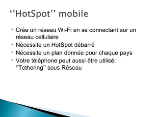  Crée un réseau Wi-Fi en se connectant sur un
réseau cellulaire
 Nécessite un HotSpot débarré
 Nécessite un plan donnée pour chaque pays
 Votre téléphone peut aussi être utilisé:
‘’Tethering’’ sous Réseau
 