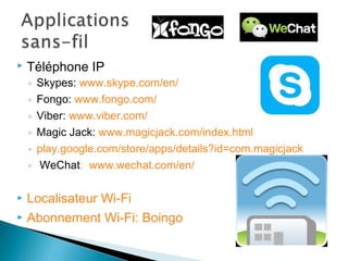  Téléphone IP
◦ Skypes: www.skype.com/en/
◦ Fongo: www.fongo.com/
◦ Viber: www.viber.com/
◦ Magic Jack: www.magicjack.com/index.html
◦ play.google.com/store/apps/details?id=com.magicjack
◦ WeChat: www.wechat.com/en/
 Localisateur Wi-Fi
 Abonnement Wi-Fi: Boingo
 