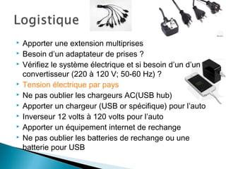  Apporter une extension multiprises
 Besoin d’un adaptateur de prises ?
 Vérifiez le système électrique et si besoin d’un d’un
convertisseur (220 à 120 V; 50-60 Hz) ?
 Tension électrique par pays
 Ne pas oublier les chargeurs AC(USB hub)
 Apporter un chargeur (USB or spécifique) pour l’auto
 Inverseur 12 volts à 120 volts pour l’auto
 Apporter un équipement internet de rechange
 Ne pas oublier les batteries de rechange ou une
batterie pour USB
 