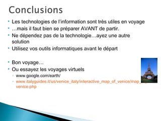  Les technologies de l’information sont très utiles en voyage
 …mais il faut bien se préparer AVANT de partir.
 Ne dépendez pas de la technologie…ayez une autre
solution
 Utilisez vos outils informatiques avant le départ
 Bon voyage…
 Ou essayez les voyages virtuels
◦ www.google.com/earth/
◦ www.italyguides.it/us/venice_italy/interactive_map_of_venice/map_of_
venice.php
 
