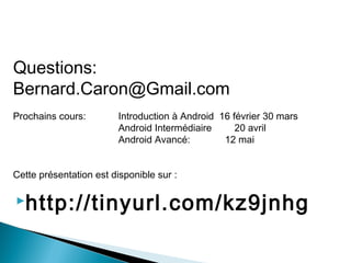 Questions:
Bernard.Caron@Gmail.com
Prochains cours: Introduction à Android 16 février 30 mars
Android Intermédiaire 20 avril
Android Avancé: 12 mai
Cette présentation est disponible sur :
http://tinyurl.com/kz9jnhg
 