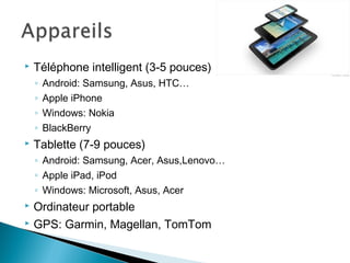  Téléphone intelligent (3-5 pouces)
◦ Android: Samsung, Asus, HTC…
◦ Apple iPhone
◦ Windows: Nokia
◦ BlackBerry
 Tablette (7-9 pouces)
◦ Android: Samsung, Acer, Asus,Lenovo…
◦ Apple iPad, iPod
◦ Windows: Microsoft, Asus, Acer
 Ordinateur portable
 GPS: Garmin, Magellan, TomTom
 
