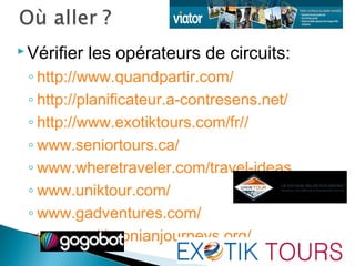  Vérifier les opérateurs de circuits:
◦ http://www.quandpartir.com/
◦ http://planificateur.a-contresens.net/
◦ http://www.exotiktours.com/fr//
◦ www.seniortours.ca/
◦ www.wheretraveler.com/travel-ideas
◦ www.uniktour.com/
◦ www.gadventures.com/
◦ www.smithsonianjourneys.org/
 