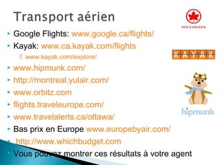  Google Flights: www.google.ca/flights/
 Kayak: www.ca.kayak.com/flights
 www.kayak.com/explore/
 www.hipmunk.com/
 http://montreal.yulair.com/
 www.orbitz.com
 flights.traveleurope.com/
 www.travelalerts.ca/ottawa/
 Bas prix en Europe www.europebyair.com/
 http://www.whichbudget.com
 Vous pouvez montrer ces résultats à votre agent
 