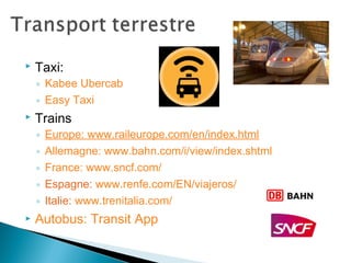  Taxi:
◦ Kabee Ubercab
◦ Easy Taxi
 Trains
◦ Europe: www.raileurope.com/en/index.html
◦ Allemagne: www.bahn.com/i/view/index.shtml
◦ France: www.sncf.com/
◦ Espagne: www.renfe.com/EN/viajeros/
◦ Italie: www.trenitalia.com/
 Autobus: Transit App
 