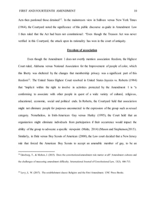 FIRST AND FOURTEENTH AMENDMENT 10
Acts then pardoned those detained12. In the mainstream view in Sullivan versus New York Times
(1964), the Courtyard noted the significance of this public discourse as guide in Amendment Law
1 then ruled that the Act had been not constitutional: “Even though the Treason Act was never
verified in this Courtyard, the attack upon its rationality has won in the court of antiquity.
Freedom of association
Even though the Amendment 1 does not overtly mention association freedom, the Highest
Court ruled, Alabama versus National Association for the Improvement of people of color, which
this liberty was sheltered by the changes that membership privacy was a significant part of this
freedom13. The United States Highest Court resolved in United States Jaycees vs. Roberts (1984)
that “implicit within the right to involve in activities protected by the Amendment 1 is “a
conforming to associate with other people in quest of a wide variety of cultural, religious,
educational, economic, social and political ends. In Roberts, the Courtyard held that association
might not eliminate people for purposes unconnected to the expression of the group such as sexual
category. Nonetheless, in Irish-American Gay versus Hurley (1995), the Court held that an
organization might eliminate individuals from participation if their occurrence would impact the
ability of the group to advocate a specific viewpoint (Maltz, 2014) (Mason and Stephenson,2015).
Similarly, in Dale versus Boy Scouts of American (2000), the Law court decided that a New Jersey
rule that forced the American Boy Scouts to accept an amenable member of gay, to be an
12
Ginsburg, T., & Melton, J. (2015). Does the constitutionalamendment rule matter at all? Amendment cultures and
the challenges of measuring amendment difficulty. International Journal of Constitutional Law, 13(3), 686-713.
13
Levy, L. W. (2017). The establishment clause: Religion and the First Amendment. UNC Press Books.
 