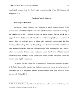 FIRST AND FOURTEENTH AMENDMENT 11
unauthorized synopsis of the Boy Scout’s right to free relationship (Maltz, 2014) (Mason and
Stephenson,2015).
Freedom of speech and press
Phraseology of the section
Amendment 1 prevent Assembly from “shortening the speech freedom (Dworkin, 2014),
or of the press. United States Highest Court Justice John Paul Stevens mentioned this wording in
the journal article of 1993. “I highlight the word “the speech freedom” since the specific article
suggested that the drafter envisioned to inoculate a heretofore recognized type or subsection of
speech.” John Paul said that, hence, the Clause might ridiculously protect things like false
testimony under the pledge. Like John Paul, Anthony Lewis Journalist wrote: “The term “the” can
mean what’s comprehended at the time to be encompassed within the idea of free talk. However,
what’s was assumed at this time was not one hundred percent clear14. In the 1790s, the foremost
novelist of the press and speech sections, James argued against abridging this freedom to what had
occurred under English common rule:
The practice in U.S.A. citizen must be titled to much more respect. In all states, possibly,
in the Union, the press had exercised the freedom to canvass the benefits as well as events of
community men, of all descriptions that have not been restricted to the severe restrictions of the
universal rule (Farber, 2015).
14
Maltz, E. M. (2014). Moving Beyond Race: The Joint Committee on Recons truction and the Drafting of the
Fourteenth Amendment. Hastings Const. LQ, 42, 287.
 