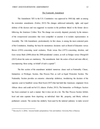 FIRST AND FOURTEENTH AMENDMENT 12
The Fourteenth Amendment
The Amendment XIV to the U.S. Constitution was approved in 1868 July ninth as among
the restoration amendments (Farber, 2015) The changes addressed nationality rights and equal
defense of the decrees and was suggested in reaction to the problems linked to the former slaves
following the American Civilian War. The change was severely disputed, precisely by the statuses
of the overpowered association that were compelled to sanction it to reclaim representation in
Assembly. The 14th Amendment, predominantly its first clause, is among the most contested parts
of the Constitution, founding the base for momentous decisions such as Board of Education versus
Brown (1954) concerning racial exclusion, Wade versus Roe (1973) concerning abortion, and
Gore versus Bush (2000) about the 2000 presidential contest, as well as Hodges versus Obergefell
(2015) about the same-sex matrimony. The amendments limit the action of local and state official,
encompassing those acting on behalf of such a captain15.
The first section of the amendment included numerous clause such as Nationality Clause,
Immunities or Privileges Section, Due Process Part, as well as Equal Protection Section. The
Nationality Section provides an extensive citizenship definition, invalidating the decision of the
supreme court in Sandford versus Dred Scott (1857) that had held that Americans originated from
African slaves and could not be U.S. citizens (Farber, 2015). The Immunities or Privileges Section
has been construed in such a manner that it does not do a lot. The Due Process Section forbids
local and state captains from depriving an individual their life, property, and liberty without
parliament consent. The section has similarly been used by the national judiciary to make several
15
Rossum, R. A. (2016). Antonin Scalia's jurisprudence: Text and tradition. University Press of Kansas.
 