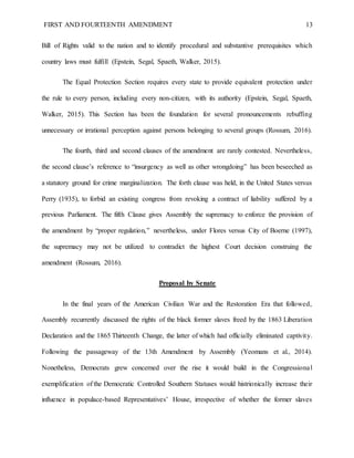 FIRST AND FOURTEENTH AMENDMENT 13
Bill of Rights valid to the nation and to identify procedural and substantive prerequisites which
country laws must fulfill (Epstein, Segal, Spaeth, Walker, 2015).
The Equal Protection Section requires every state to provide equivalent protection under
the rule to every person, including every non-citizen, with its authority (Epstein, Segal, Spaeth,
Walker, 2015). This Section has been the foundation for several pronouncements rebuffing
unnecessary or irrational perception against persons belonging to several groups (Rossum, 2016).
The fourth, third and second clauses of the amendment are rarely contested. Nevertheless,
the second clause’s reference to “insurgency as well as other wrongdoing” has been beseeched as
a statutory ground for crime marginalization. The forth clause was held, in the United States versus
Perry (1935), to forbid an existing congress from revoking a contract of liability suffered by a
previous Parliament. The fifth Clause gives Assembly the supremacy to enforce the provision of
the amendment by “proper regulation,” nevertheless, under Flores versus City of Boerne (1997),
the supremacy may not be utilized to contradict the highest Court decision construing the
amendment (Rossum, 2016).
Proposal by Senate
In the final years of the American Civilian War and the Restoration Era that followed,
Assembly recurrently discussed the rights of the black former slaves freed by the 1863 Liberation
Declaration and the 1865 Thirteenth Change, the latter of which had officially eliminated captivity.
Following the passageway of the 13th Amendment by Assembly (Yeomans et al., 2014).
Nonetheless, Democrats grew concerned over the rise it would build in the Congressional
exemplification of the Democratic Controlled Southern Statuses would histrionically increase their
influence in populace-based Representatives’ House, irrespective of whether the former slaves
 