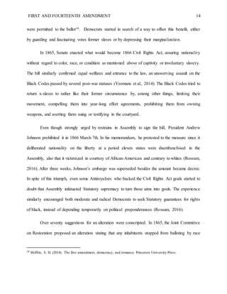 FIRST AND FOURTEENTH AMENDMENT 14
were permitted to the ballot16. Democrats started in search of a way to offset this benefit, either
by guarding and fascinating votes former slaves or by depressing their marginalization.
In 1865, Senate enacted what would become 1866 Civil Rights Act, assuring nationality
without regard to color, race, or condition as mentioned above of captivity or involuntary slavery.
The bill similarly confirmed equal welfares and entrance to the law, an unswerving assault on the
Black Codes passed by several post-war statuses (Yeomans et al., 2014). The Black Codes tried to
return x-slaves to rather like their former circumstance by, among other things, limiting their
movement, compelling them into year-long effort agreements, prohibiting them from owning
weapons, and averting them suing or testifying in the courtyard.
Even though strongly urged by restrains in Assembly to sign the bill, President Andrew
Johnson prohibited it in 1866 March 7th. In his memorandum, he protested to the measure since it
deliberated nationality on the liberty at a period eleven states were disenfranchised in the
Assembly, also that it victimized in courtesy of African-American and contrary to whites (Rossum,
2016). After three weeks, Johnson’s embargo was superseded besides the amount became decree.
In spite of this triumph, even some Antiroyalists who backed the Civil Rights Act goals started to
doubt that Assembly infatuated Statutory supremacy to turn those aims into goals. The experience
similarly encouraged both moderate and radical Democrats to seek Statutory guarantees for rights
of black, instead of depending temporarily on political preponderances (Rossum, 2016).
Over seventy suggestions for an alteration were conscripted. In 1865, the Joint Committee
on Restoration proposed an alteration stating that any inhabitants stopped from balloting by race
16
Shiffrin, S. H. (2014). The first amendment, democracy, and romance. Princeton University Press.
 