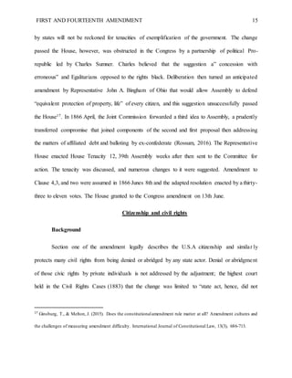 FIRST AND FOURTEENTH AMENDMENT 15
by states will not be reckoned for tenacities of exemplification of the government. The change
passed the House, however, was obstructed in the Congress by a partnership of political Pro-
republic led by Charles Sumner. Charles believed that the suggestion a” concession with
erroneous” and Egalitarians opposed to the rights black. Deliberation then turned an anticipated
amendment by Representative John A. Bingham of Ohio that would allow Assembly to defend
“equivalent protection of property, life” of every citizen, and this suggestion unsuccessfully passed
the House17. In 1866 April, the Joint Commission forwarded a third idea to Assembly, a prudently
transferred compromise that joined components of the second and first proposal then addressing
the matters of affiliated debt and balloting by ex-confederate (Rossum, 2016). The Representative
House enacted House Tenacity 12, 39th Assembly weeks after then sent to the Committee for
action. The tenacity was discussed, and numerous changes to it were suggested. Amendment to
Clause 4,3, and two were assumed in 1866 Junes 8th and the adapted resolution enacted by a thirty-
three to eleven votes. The House granted to the Congress amendment on 13th June.
Citizenship and civil rights
Background
Section one of the amendment legally describes the U.S.A citizenship and similar ly
protects many civil rights from being denied or abridged by any state actor. Denial or abridgment
of those civic rights by private individuals is not addressed by the adjustment; the highest court
held in the Civil Rights Cases (1883) that the change was limited to “state act, hence, did not
17
Ginsburg, T., & Melton, J. (2015). Does the constitutionalamendment rule matter at all? Amendment cultures and
the challenges of measuring amendment difficulty. International Journal of Constitutional Law, 13(3), 686-713.
 