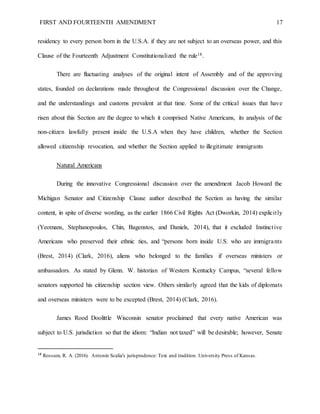 FIRST AND FOURTEENTH AMENDMENT 17
residency to every person born in the U.S.A. if they are not subject to an overseas power, and this
Clause of the Fourteenth Adjustment Constitutionalized the rule18.
There are fluctuating analyses of the original intent of Assembly and of the approving
states, founded on declarations made throughout the Congressional discussion over the Change,
and the understandings and customs prevalent at that time. Some of the critical issues that have
risen about this Section are the degree to which it comprised Native Americans, its analysis of the
non-citizen lawfully present inside the U.S.A when they have children, whether the Section
allowed citizenship revocation, and whether the Section applied to illegitimate immigrants
Natural Americans
During the innovative Congressional discussion over the amendment Jacob Howard the
Michigan Senator and Citizenship Clause author described the Section as having the similar
content, in spite of diverse wording, as the earlier 1866 Civil Rights Act (Dworkin, 2014) explicitly
(Yeomans, Stephanopoulos, Chin, Bagenstos, and Daniels, 2014), that it excluded Instinctive
Americans who preserved their ethnic ties, and “persons born inside U.S. who are immigrants
(Brest, 2014) (Clark, 2016), aliens who belonged to the families if overseas ministers or
ambassadors. As stated by Glenn. W. historian of Western Kentucky Campus, “several fellow
senators supported his citizenship section view. Others similarly agreed that the kids of diplomats
and overseas ministers were to be excepted (Brest, 2014) (Clark, 2016).
James Rood Doolittle Wisconsin senator proclaimed that every native American was
subject to U.S. jurisdiction so that the idiom: “Indian not taxed” will be desirable; however, Senate
18
Rossum, R. A. (2016). Antonin Scalia's jurisprudence: Text and tradition. University Press of Kansas.
 