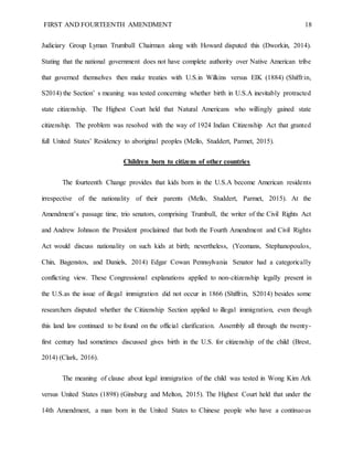 FIRST AND FOURTEENTH AMENDMENT 18
Judiciary Group Lyman Trumbull Chairman along with Howard disputed this (Dworkin, 2014).
Stating that the national government does not have complete authority over Native American tribe
that governed themselves then make treaties with U.S.in Wilkins versus EIK (1884) (Shiffrin,
S2014) the Section’ s meaning was tested concerning whether birth in U.S.A inevitably protracted
state citizenship. The Highest Court held that Natural Americans who willingly gained state
citizenship. The problem was resolved with the way of 1924 Indian Citizenship Act that granted
full United States’ Residency to aboriginal peoples (Mello, Studdert, Parmet, 2015).
Children born to citizens of other countries
The fourteenth Change provides that kids born in the U.S.A become American residents
irrespective of the nationality of their parents (Mello, Studdert, Parmet, 2015). At the
Amendment’s passage time, trio senators, comprising Trumbull, the writer of the Civil Rights Act
and Andrew Johnson the President proclaimed that both the Fourth Amendment and Civil Rights
Act would discuss nationality on such kids at birth; nevertheless, (Yeomans, Stephanopoulos,
Chin, Bagenstos, and Daniels, 2014) Edgar Cowan Pennsylvania Senator had a categorically
conflicting view. These Congressional explanations applied to non-citizenship legally present in
the U.S.as the issue of illegal immigration did not occur in 1866 (Shiffrin, S2014) besides some
researchers disputed whether the Citizenship Section applied to illegal immigration, even though
this land law continued to be found on the official clarification. Assembly all through the twenty-
first century had sometimes discussed gives birth in the U.S. for citizenship of the child (Brest,
2014) (Clark, 2016).
The meaning of clause about legal immigration of the child was tested in Wong Kim Ark
versus United States (1898) (Ginsburg and Melton, 2015). The Highest Court held that under the
14th Amendment, a man born in the United States to Chinese people who have a continuous
 