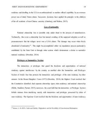 FIRST AND FOURTEENTH AMENDMENT 19
residence and dwelling in the U.S. in an ambassadorial or another official capability by an overseas
power was a United States citizen. Successive decisions have applied the principle to the children
of far-off residents of non-Chinese ancestry (Ginsburg and Melton, 2015).
Loss of nationality
National citizenship loss is possible only under fraud in the process of naturalization.
Technically, this is not a citizenship loss but instead avoiding of the supposed adoption as well as
pronouncement that the refugee never was a U.SA citizen. The damage may occur when freely
abandoned of nationality19. This might be accomplished either via repudiation process particularly
established by the State Unit or through other actions which demonstrate a desire to surrender
national residency (Dworkin, 2014).
Privileges or Immunities Section
The immunities or privileges that guard the freedoms and opportunities of national
residency against interference by the country as marbled after the Immunities and Privileges
Section of Article four that protects the immunities and privileges of the state residency by other
statuses. In the House-Slaughter Cases (1873) (Dworkin, 2014), the Highest Court resolved that
the Constitution identified dual separate citizenship types; state residency and national citizenship
(Mello, Studdert, Parmet, 2015), moreover, the court held that the immunities or Privileges Section
forbids statuses from interfering merely with immunities and privileges possessed by virtue of
state residency. The Supreme Court resolved that the freedoms and opportunities of state residency
19
Solum, L. B. (2015). Faith and Fidelity: Originalism and the Possibility of Constitutional Redemption.
 