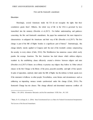 FIRST AND FOURTEENTH AMENDMENT 2
First and the fourteenth amendment
Overview
Shockingly, several Americans inside the US do not recognize the rights that their
constitution grants them1. Hitherto, the whole way of life in the USA is governed by laws
transcribed into the statutory (Dworkin et al.,2017). For further understanding and guidance
concerning the first and fourteenth amendment, the paper has summarized the most imperative
characteristics to safeguard the Americans and their way of life (Dworkin et al.,2017). The first
change is part of the Bill of Rights besides is a significant part of history2. Entertainingly, this
change initially merely applied to Congress until the start of the twentieth century outspreading
the security to every citizen (Clark, 2016). This Modification has numerous causes which easily
puzzles the average American. The first American has dual clauses which address religion;
resultant in, the establishing clause efficiently created a division between religion and state
(Dworkin et al.,2017) Citizens are at liberty to practice any religion they believe in. Other critical
clauses in the first Change is the liberty of the press, peaceful assembly, and right of free speech.
In spite of opposition, anybody ruled under the Bill of Rights has the defense to freely speak even
if the statement is bellicose to other people. Nevertheless, some themes and circumstances such as
enflaming an impending menace remain synchronized under this change (Clark, 2016). The
fourteenth Change has trio clauses. This change affected and determined numerous conflicts all
1
Balkin, J. M. (2015). Information fiduciaries and the first amendment. UCDL Rev., 49, 1183.
2
Black, B. D., & Kapp, K. L. (2016). State Constitutional Law as a Basis for Federal Constitutional Interpretation:
The Lessons of the Second Amendment.
 