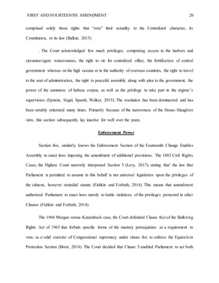 FIRST AND FOURTEENTH AMENDMENT 20
comprised solely those rights that “owe” their actuality to the Centralized character, its
Constitution, or its law (Balkin, 2015)
. The Court acknowledged few much privileges, comprising access to the harbors and
circumnavigate watercourses, the right to vie for centralized office, the fortification of central
government whereas on the high oceans or in the authority of overseas countries, the right to travel
to the seat of administration, the right to peaceful assembly along with plea to the government, the
power of the summons of habeas corpus, as well as the privilege to take part in the régime’s
supervision (Epstein, Segal, Spaeth, Walker, 2015). The resolution has been domineered and has
been notably reiterated many times. Primarily because of the narrowness of the House-Slaughter
view, this section subsequently lay inactive for well over the years.
Enforcement Power
Section five, similarly knows the Enforcement Section of the Fourteenth Change Enables
Assembly to enact laws imposing the amendment of additional provisions. The 1883 Civil Rights
Cases, the Highest Court narrowly interpreted Section 5 (Levy, 2017), stating that’ the law that
Parliament is permitted to assume in this behalf is not universal legislation upon the privileges of
the citizens, however remedial statute (Fishkin and Forbath, 2014). This means that amendment
authorized Parliament to enact laws merely to battle violations of the privileges protected in other
Clauses (Fishkin and Forbath, 2014).
The 1966 Morgan versus Katzenbach case, the Court defended Clause 4(e) of the Balloting
Rights Act of 1965 that forbids specific forms of the mastery prerequisites as a requirement to
vote, as a valid exercise of Congressional supremacy under clause five to enforce the Equivalent
Protection Section (Brest, 2014). The Court decided that Clause 5 enabled Parliament to act both
 