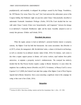 FIRST AND FOURTEENTH AMENDMENT 21
prophylactically and remedially to safeguard the privileges assured by the Change. Nonetheless,
the 1997 Boerne City versus Flores City case20, the Court narrowed the enforcement power of the
Congress holding that Parliament might not pass laws under Clause 5 that practically described or
understands Fourteenth Amendment Privileges (Farber, 2015).The Court decided that law was
valid under Clause 5 merely if there were “proportionality and Congruence” between the damage
to an individual’s Fourteenth Modification rights and the means Assembly adopted to avert or
remedy that grievance (Fishkin and Forbath, 2014).
Procedural due process
When the regime pursues to load an individual’s protected freedom interest or property
curiosity, the Highest Court has held that bureaucratic due course necessitates that (Dworkin et
al.,2017), at least, the management offer the individual notice, a chance to be heard at oral hearings,
as well as a decision by an unbiased decision maker (Clark, 2016). For instance, such course is
due when a regime support pursues to dismiss civil service workers, expel students from public
universities, or amputate a prosperity receiver’s reimbursements. The courtyard has similarly
decided that the Due Process Section requires a judge to liberate themselves in cases where the
magistrate has a conflicting interest (Dworkin et al.,2017). For instance, in Massey Coal Co.versus
Caperton V.A.T (2009), the Federal Court ruled that a judge of the Highest Court of West Virginia
Appeals had to liberate themselves from a case concerning a significant donor to his campaign for
voting to that court of law (Clark, 2016).
Integration
20
Tushnet, R. (2013). More than a feeling: emotion and the First Amendment. Harv. L. Rev., 127, 2392.
 
