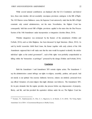 FIRST AND FOURTEENTH AMENDMENT 22
While several national contributions are displayed after the U.S. Constitution and federal
laws, those state charities did not essentially encompass provisions analogous to the Bill of Right.
The 1833 Barron versus Baltimore cases, the Supreme Court universally ruled that the Bill of Right
constraint only central administration, not the state. Nevertheless, the Highest Court has
consequently held that several Bill of Rights provisions applied to the states thru the Due Process
Section of the 14th Amendment under incorporation or integration doctrine (Brest, 2014).
Whether integration was envisioned by the framers of the amendments (Fishkin and
Forbath, 2014), such as John Bingham, has been discussed by legal historians (Brest, 2014). As
said by lawful researcher Akhil Reed Amar, the framer together with early cohorts of the 14th
Amendment supposed that it will make sure that the state would be required to identify the similar
individual rights as the central government21, each of this rights were probably comprehended as
falling within the “immunities or privileges” protected by the change (Fishkin and Forbath, 2014).
Conclusion
Both the Amendment 1 and Amendment XIV restrain régime action. The Amendment 1
say the administration cannot infringe our rights to religion, assembly, petition, and speech. And
not merely is our spiritual free exercise sheltered; however, citizens are similarly protected from
any official formation of a state religion that might eliminate non-believers. The Amendment XIV,
for its part, demands that the regime provides due process before any dispossession of property,
liberty, and life, and that provided the equivalent defense under the act. The Highest Court has
21
Yeomans, W., Stephanopoulos, N., Chin, G. J., Bagenstos, S., & Daniels, G. R. (2014). The Voting Rights
Amendment Act of 2014: A Constitutional Response to Shelby County.
 