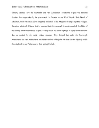 FIRST AND FOURTEENTH AMENDMENT 23
formerly clarified how the Fourteenth and First Amendment collaborate to preserve personal
freedom from oppression by the government. In Barnette versus West Virginia State Board of
Education, the Court struck down obligatory recitation of the Allegiance-Pledge in public colleges.
Barnettes, a Jehovah Witness family, reasoned that their personal views downgraded the ability of
the country under the influence of gods. So they should not swear a pledge or loyalty to the national
flag, as required by the public college structure. They debated that under the Fourteenth
Amendment and First Amendment, the administration could point out their kids for a penalty when
they declined to say Pledge due to their spiritual beliefs.
 