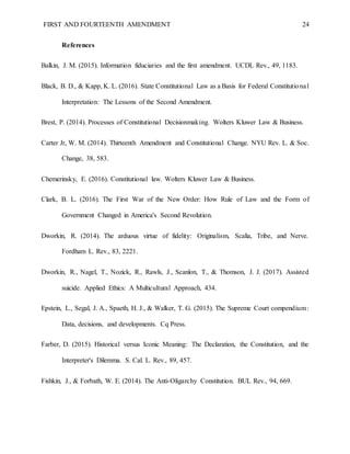 FIRST AND FOURTEENTH AMENDMENT 24
References
Balkin, J. M. (2015). Information fiduciaries and the first amendment. UCDL Rev., 49, 1183.
Black, B. D., & Kapp, K. L. (2016). State Constitutional Law as a Basis for Federal Constitutional
Interpretation: The Lessons of the Second Amendment.
Brest, P. (2014). Processes of Constitutional Decisionmaking. Wolters Kluwer Law & Business.
Carter Jr, W. M. (2014). Thirteenth Amendment and Constitutional Change. NYU Rev. L. & Soc.
Change, 38, 583.
Chemerinsky, E. (2016). Constitutional law. Wolters Kluwer Law & Business.
Clark, B. L. (2016). The First War of the New Order: How Rule of Law and the Form of
Government Changed in America's Second Revolution.
Dworkin, R. (2014). The arduous virtue of fidelity: Originalism, Scalia, Tribe, and Nerve.
Fordham L. Rev., 83, 2221.
Dworkin, R., Nagel, T., Nozick, R., Rawls, J., Scanlon, T., & Thomson, J. J. (2017). Assisted
suicide. Applied Ethics: A Multicultural Approach, 434.
Epstein, L., Segal, J. A., Spaeth, H. J., & Walker, T. G. (2015). The Supreme Court compendium:
Data, decisions, and developments. Cq Press.
Farber, D. (2015). Historical versus Iconic Meaning: The Declaration, the Constitution, and the
Interpreter's Dilemma. S. Cal. L. Rev., 89, 457.
Fishkin, J., & Forbath, W. E. (2014). The Anti-Oligarchy Constitution. BUL Rev., 94, 669.
 