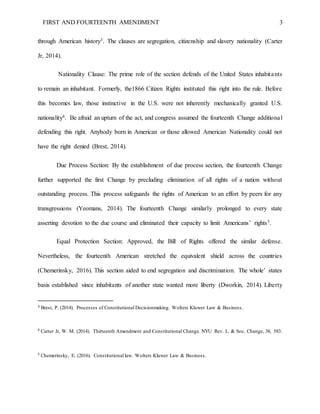 FIRST AND FOURTEENTH AMENDMENT 3
through American history3. The clauses are segregation, citizenship and slavery nationality (Carter
Jr, 2014).
Nationality Clause: The prime role of the section defends of the United States inhabitants
to remain an inhabitant. Formerly, the1866 Citizen Rights instituted this right into the rule. Before
this becomes law, those instinctive in the U.S. were not inherently mechanically granted U.S.
nationality4. Be afraid an upturn of the act, and congress assumed the fourteenth Change additional
defending this right. Anybody born in American or those allowed American Nationality could not
have the right denied (Brest, 2014).
Due Process Section: By the establishment of due process section, the fourteenth Change
further supported the first Change by precluding elimination of all rights of a nation without
outstanding process. This process safeguards the rights of American to an effort by peers for any
transgressions (Yeomans, 2014). The fourteenth Change similarly prolonged to every state
asserting devotion to the due course and eliminated their capacity to limit Americans’ rights5.
Equal Protection Section: Approved, the Bill of Rights offered the similar defense.
Nevertheless, the fourteenth American stretched the equivalent shield across the countries
(Chemerinsky, 2016). This section aided to end segregation and discrimination. The whole’ states
basis established since inhabitants of another state wanted more liberty (Dworkin, 2014). Liberty
3 Brest, P. (2014). Processes of Constitutional Decisionmaking. Wolters Kluwer Law & Business.
4
Carter Jr, W. M. (2014). Thirteenth Amendment and Constitutional Change. NYU Rev. L. & Soc. Change, 38, 583.
5
Chemerinsky, E. (2016). Constitutional law. Wolters Kluwer Law & Business.
 