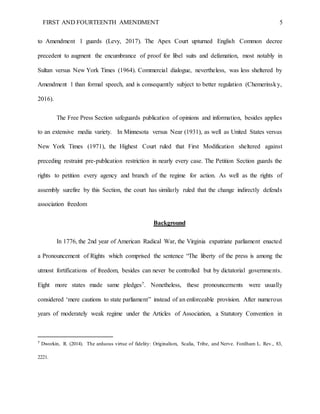 FIRST AND FOURTEENTH AMENDMENT 5
to Amendment 1 guards (Levy, 2017). The Apex Court upturned English Common decree
precedent to augment the encumbrance of proof for libel suits and defamation, most notably in
Sultan versus New York Times (1964). Commercial dialogue, nevertheless, was less sheltered by
Amendment 1 than formal speech, and is consequently subject to better regulation (Chemerinsky,
2016).
The Free Press Section safeguards publication of opinions and information, besides applies
to an extensive media variety. In Minnesota versus Near (1931), as well as United States versus
New York Times (1971), the Highest Court ruled that First Modification sheltered against
preceding restraint pre-publication restriction in nearly every case. The Petition Section guards the
rights to petition every agency and branch of the regime for action. As well as the rights of
assembly surefire by this Section, the court has similarly ruled that the change indirectly defends
association freedom
Background
In 1776, the 2nd year of American Radical War, the Virginia expatriate parliament enacted
a Pronouncement of Rights which comprised the sentence “The liberty of the press is among the
utmost fortifications of freedom, besides can never be controlled but by dictatorial governments.
Eight more states made same pledges7. Nonetheless, these pronouncements were usually
considered ‘mere cautions to state parliament” instead of an enforceable provision. After numerous
years of moderately weak regime under the Articles of Association, a Statutory Convention in
7
Dworkin, R. (2014). The arduous virtue of fidelity: Originalism, Scalia, Tribe, and Nerve. Fordham L. Rev., 83,
2221.
 