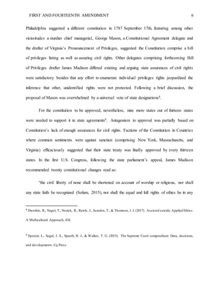 FIRST AND FOURTEENTH AMENDMENT 6
Philadelphia suggested a different constitution in 1787 September 17th, featuring among other
vicissitudes a sturdier chief managerial, George Mason, a Constitutional Agreement delegate and
the drafter of Virginia’s Pronouncement of Privileges, suggested the Constitution comprise a bill
of privileges listing as well as assuring civil rights. Other delegates comprising forthcoming Bill
of Privileges drafter James Madison differed existing and arguing state assurances of civil rights
were satisfactory besides that any effort to enumerate individual privileges rights jeopardized the
inference that other, unidentified rights were not protected. Following a brief discussion, the
proposal of Mason was overwhelmed by a universal vote of state designations8.
For the constitution to be approved, nevertheless, nine more states out of thirteen states
were needed to support it in state agreements9. Antagonism to approval was partially based on
Constitution’s lack of enough assurances for civil rights. Factions of the Constitution in Countries
where common sentiments were against sanction (comprising New York, Massachusetts, and
Virginia) efficaciously suggested that their state treaty was finally approved by every thirteen
states. In the first U.S. Congress, following the state parliament’s appeal, James Madison
recommended twenty constitutional changes read as:
“the civil liberty of none shall be shortened on account of worship or religious, nor shall
any state faith be recognized (Solum, 2015), nor shall the equal and full rights of ethics be in any
8
Dworkin, R., Nagel, T., Nozick, R., Rawls, J., Scanlon, T., & Thomson, J. J. (2017). Assisted suicide.Applied Ethics:
A Multicultural Approach, 434.
9
Epstein, L., Segal, J. A., Spaeth, H. J., & Walker, T. G. (2015). The Supreme Court compendium: Data, decisions,
and developments. Cq Press.
 