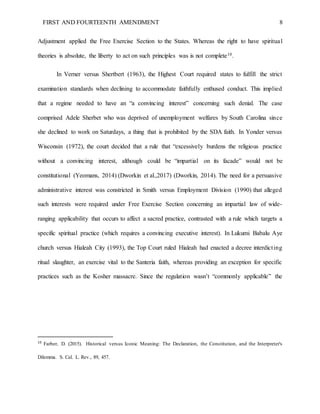 FIRST AND FOURTEENTH AMENDMENT 8
Adjustment applied the Free Exercise Section to the States. Whereas the right to have spiritual
theories is absolute, the liberty to act on such principles was is not complete10.
In Verner versus Shertbert (1963), the Highest Court required states to fulfill the strict
examination standards when declining to accommodate faithfully enthused conduct. This implied
that a regime needed to have an “a convincing interest” concerning such denial. The case
comprised Adele Sherbet who was deprived of unemployment welfares by South Carolina since
she declined to work on Saturdays, a thing that is prohibited by the SDA faith. In Yonder versus
Wisconsin (1972), the court decided that a rule that “excessively burdens the religious practice
without a convincing interest, although could be “impartial on its facade” would not be
constitutional (Yeomans, 2014) (Dworkin et al.,2017) (Dworkin, 2014). The need for a persuasive
administrative interest was constricted in Smith versus Employment Division (1990) that alleged
such interests were required under Free Exercise Section concerning an impartial law of wide-
ranging applicability that occurs to affect a sacred practice, contrasted with a rule which targets a
specific spiritual practice (which requires a convincing executive interest). In Lukumi Babalu Aye
church versus Hialeah City (1993), the Top Court ruled Hialeah had enacted a decree interdicting
ritual slaughter, an exercise vital to the Santeria faith, whereas providing an exception for specific
practices such as the Kosher massacre. Since the regulation wasn’t “commonly applicable” the
10
Farber, D. (2015). Historical versus Iconic Meaning: The Declaration, the Constitution, and the Interpreter's
Dilemma. S. Cal. L. Rev., 89, 457.
 