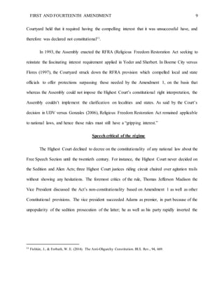 FIRST AND FOURTEENTH AMENDMENT 9
Courtyard held that it required having the compelling interest that it was unsuccessful have, and
therefore was declared not constitutional11.
In 1993, the Assembly enacted the RFRA (Religious Freedom Restoration Act seeking to
reinstate the fascinating interest requirement applied in Yoder and Sherbert. In Boerne City versus
Flores (1997), the Courtyard struck down the RFRA provision which compelled local and state
officials to offer protections surpassing those needed by the Amendment 1, on the basis that
whereas the Assembly could not impose the Highest Court’s constitutional right interpretation, the
Assembly couldn’t implement the clarification on localities and states. As said by the Court’s
decision in UDV versus Gonzales (2006), Religious Freedom Restoration Act remained applicable
to national laws, and hence those rules must still have a “gripping interest.”
Speech critical of the régime
The Highest Court declined to decree on the constitutionality of any national law about the
Free Speech Section until the twentieth century. For instance, the Highest Court never decided on
the Sedition and Alien Acts; three Highest Court justices riding circuit chaired over agitation trails
without showing any hesitations. The foremost critics of the rule, Thomas Jefferson Madison the
Vice President discussed the Act’s non-constitutionality based on Amendment 1 as well as other
Constitutional provisions. The vice president succeeded Adams as premier, in part because of the
unpopularity of the sedition prosecution of the latter; he as well as his party rapidly inverted the
11
Fishkin, J., & Forbath, W. E. (2014). The Anti-Oligarchy Constitution. BUL Rev., 94, 669.
 