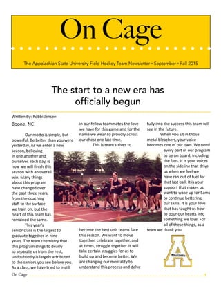 On Cage
The Appalachian State University Field Hockey Team Newsletter º September º Fall 2015
The start to a new era has
officially begun
Written By: Robbi Jensen
Boone, NC
	
	 Our motto is simple, but
powerful. Be better than you were
yesterday. As we enter a new
season, believing
in one another and
ourselves each day, is
how we will finish this
season with an overall
win. Many things
about this program
have changed over
the past three years,
from the coaching
staff to the surface
we train on, but the
heart of this team has
remained the same.
	 This year’s
senior class is the largest to
graduate together in nine
years. The team chemistry that
this program clings to dearly
to separate us from the rest,
undoubtedly is largely attributed
to the seniors you see before you.
As a class, we have tried to instill
in our fellow teammates the love
we have for this game and for the
name we wear so proudly across
our chest one last time.
	 This is team strives to
become the best unit teams face
this season. We want to move
together, celebrate together, and
at times, struggle together. It will
take certain struggles for us to
build up and become better. We
are changing our mentality to
understand this process and delve
fully into the success this team will
see in the future.
	 When you sit in those
metal bleachers, your voice
becomes one of our own. We need
every part of our program
to be on board, including
the fans. It is your voices
on the sideline that drive
us when we feel we
have ran out of fuel for
that last ball. It is your
support that makes us
want to wake up for 5ams
to continue bettering
our skills. It is your love
that has taught us how
to pour our hearts into
something we love. For
all of these things, as a
team we thank you.
On Cage 1
 