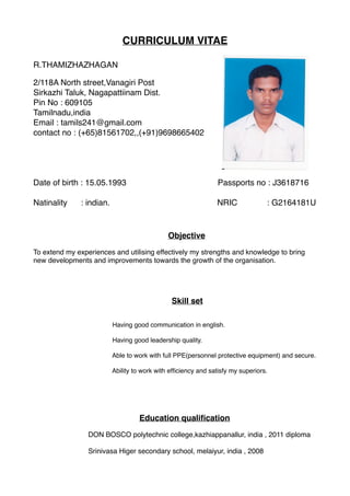 CURRICULUM VITAE
R.THAMIZHAZHAGAN
2/118A North street,Vanagiri Post
Sirkazhi Taluk, Nagapattiinam Dist.
Pin No : 609105
Tamilnadu,india
Email : tamils241@gmail.com
contact no : (+65)81561702,,(+91)9698665402
Date of birth : 15.05.1993 Passports no : J3618716
Natinality : indian. NRIC : G2164181U
Objective
To extend my experiences and utilising effectively my strengths and knowledge to bring
new developments and improvements towards the growth of the organisation.
Skill set
Having good communication in english.
Having good leadership quality.
Able to work with full PPE(personnel protective equipment) and secure.
Ability to work with efﬁciency and satisfy my superiors.
Education qualiﬁcation
DON BOSCO polytechnic college,kazhiappanallur, india , 2011 diploma
Srinivasa Higer secondary school, melaiyur, india , 2008
 
