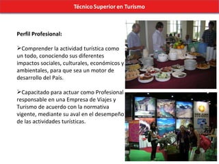Perfil Profesional: Comprender la actividad turística como un todo, conociendo sus diferentes impactos sociales, culturales, económicos y ambientales, para que sea un motor de desarrollo del País. Capacitado para actuar como Profesional responsable en una Empresa de Viajes y Turismo de acuerdo con la normativa vigente, mediante su aval en el desempeño de las actividades turísticas. 