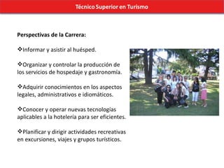 Perspectivas de la Carrera: Informar y asistir al huésped. Organizar y controlar la producción de los servicios de hospedaje y gastronomía. Adquirir conocimientos en los aspectos legales, administrativos e idiomáticos. Conocer y operar nuevas tecnologías aplicables a la hotelería para ser eficientes. Planificar y dirigir actividades recreativas en excursiones, viajes y grupos turísticos. 