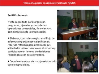 Perfil Profesional: Está capacitado para: organizar, programar, ejecutar y controlar las operaciones comerciales, financieras y administrativas de la organización. Elaborar, controlar y registrar el flujo de información; organizar y planificar los recursos referidos para desarrollar sus actividades interactuando con el entorno y participando en la toma de decisiones relacionadas con sus actividades.  Coordinar equipos de trabajo relacionado con su especialidad. 