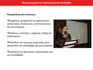 Perspectivas de la Carrera: Organizar, programar las operaciones comerciales, financieras y administrativas de una empresa. Elaborar, controlar y registrar el flujo de información. Planificar los recursos requeridos para desarrollar sus actividades de una empresa. Gestionar las decisiones relacionadas con sus actividades. 