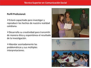 Perfil Profesional: Estará capacitado para investigar y reproducir los hechos de nuestra realidad cotidiana. Desarrolla su creatividad para transmitir de manera ética y espontánea el resultado de la investigación. Abordar acertadamente las problemáticas y sus múltiples interpretaciones. 