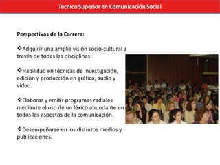 Perspectivas de la Carrera: Adquirir una amplia visión socio-cultural a través de todas las disciplinas. Habilidad en técnicas de investigación, edición y producción en gráfica, audio y video. Elaborar y emitir programas radiales mediante el uso de un léxico abundante en todos los aspectos de la comunicación. Desempeñarse en los distintos medios y publicaciones. 
