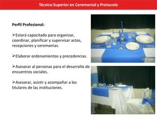 Perfil Profesional: Estará capacitado para organizar, coordinar, planificar y supervisar actos, recepciones y ceremonias. Elaborar ordenamientos y precedencias. Asesorar al personas para el desarrollo de encuentros sociales.  Asesorar, asistir y acompañar a los titulares de las instituciones.  