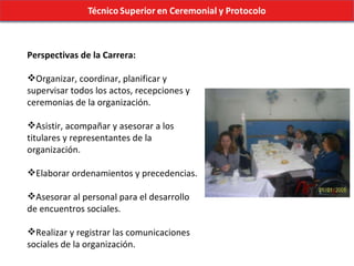 Perspectivas de la Carrera: Organizar, coordinar, planificar y supervisar todos los actos, recepciones y ceremonias de la organización. Asistir, acompañar y asesorar a los titulares y representantes de la organización. Elaborar ordenamientos y precedencias. Asesorar al personal para el desarrollo de encuentros sociales. Realizar y registrar las comunicaciones sociales de la organización. 
