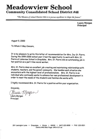 Meadowview School
Community Consolidated School District #46
acThe. Mission of'School'District #46 is to pursue e^cetfence to shape, the future."
Laura Morgan
Principal
August 9, 2000
To Whom it MayConcern,
It is my pleasureto write this letter of recommendation for Mrs. Joy St. Pierre.
During the 1999-2000 school year I had the opportunity to work with Mrs.St.
Pierre at Lakeview School in Srayslake. Mrs. St. Pierre did anoutstanding job in
her positionas a part-time social worker.
Mrs. St. Pierre does anexcellent job creating and maintaining relationships with
students, teachers, andthe parent community. She handleseach situation she
encounters with the highest level of professionalism. Mrs. St. Pierre isan
individual who continually works to enhance her ownprofessionaldevelopment in
order to meet the needs of the students andfamilies she works with.
I highly recommend Mrs. St. Pierre for a positionwithin your organization.
Sincerely,
Laura Morgan
Principal
291 Lexington Lane • Grayslake • Illinois • 60030 • (847) 223-3656 • FAX 223-3531
District #46 Web Page: d46.k12.il.us
 