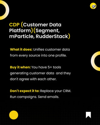 What it does: Unifies customer data
from every source into one profile.
Buy it when: You have 5+ tools
generating customer data and they
don't agree with each other.
Don't expect it to: Replace your CRM.
Run campaigns. Send emails.
CDP (Customer Data
Platform)(Segment,
mParticle, RudderStack)
 