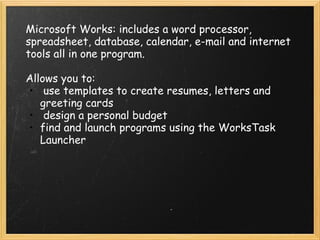 Microsoft Works: includes a word processor, spreadsheet, database, calendar, e-mail and internet tools all in one program.   Allows you to:    use templates to create resumes, letters and greeting cards   design a personal budget  find and launch programs using the WorksTask Launcher 