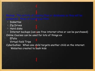 Chapter 8                                      Backup:  The activity of copying files or databases so they will be preserved.  Ways of backing up files: Diskettes Zip Drives Hard disks Internet backups (can use free internet sites or can be purchased) Online Courses can be used for lots of things ex EFolio Virtual field Trips Cyberbullies:  When one child targets another child on the internet.     Websites created to bash kids    