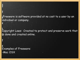 Freeware     Freeware is software provided at no cost to a user by an individual or company.     Copyright Laws:  Created to protect and preserve work that is done and created online.       Examples of Freeware: -Mac OSX    