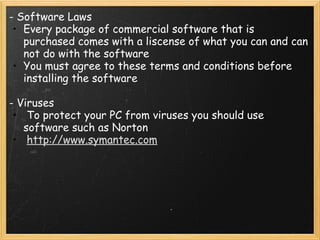 - Software Laws Every package of commercial software that is purchased comes with a liscense of what you can and can not do with the software You must agree to these terms and conditions before installing the software   - Viruses   To protect your PC from viruses you should use software such as Norton   http://www.symantec.com   