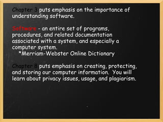Chapter 3  puts emphasis on the importance of understanding software.  Software  - an entire set of programs, procedures, and related documentation associated with a system, and especially a computer system.      *Merriam-Webster Online Dictionary Chapter 8  puts emphasis on creating, protecting, and storing our computer information.  You will learn about privacy issues, usage, and plagiarism. 