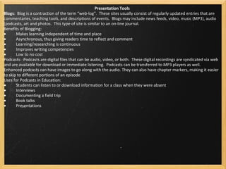 Presentation Tools Blogs :  Blog is a contraction of the term “web-log”.  These sites usually consist of regularly updated entries that are commentaries, teaching tools, and descriptions of events.  Blogs may include news feeds, video, music (MP3), audio (podcasts, art and photos.  This type of site is similar to an on-line journal. Benefits of Blogging:  ·           Makes learning independent of time and place ·           Asynchronous, thus giving readers time to reflect and comment ·           Learning/researching is continuous ·           Improves writing competencies ·           Low to no cost  Podcasts:  Podcasts are digital files that can be audio, video, or both.  These digital recordings are syndicated via web and are available for download or immediate listening.  Podcasts can be transferred to MP3 players as well.  Enhanced podcasts can have images to go along with the audio. They can also have chapter markers, making it easier to skip to different portions of an episode Uses for Podcasts in Education: ·           Students can listen to or download information for a class when they were absent ·           Interviews  ·           Documenting a field trip ·           Book talks ·           Presentations 
